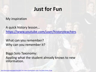 Just for Fun
My inspiration
A quick history lesson…
https://www.youtube.com/user/historyteachers
What can you remember?
Why can you remember it?
Biggs Solo Taxonomy:
Appling what the student already knows to new
information.
http://henrycavill.org/images/Films/2007-The-Tudors-1/promo/Henry_Cavill_The-Tudors_promo_10.jpg
 