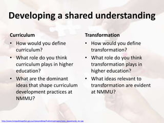 Developing a shared understanding
Curriculum
• How would you define
curriculum?
• What role do you think
curriculum plays in higher
education?
• What are the dominant
ideas that shape curriculum
development practices at
NMMU?
Transformation
• How would you define
transformation?
• What role do you think
transformation plays in
higher education?
• What ideas relevant to
transformation are evident
at NMMU?
http://www.livingsafetogether.gov.au/newsandblog/PublishingImages/news_jigsawhands_bcr.jpg
 