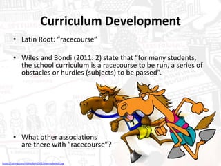 Curriculum Development
• Latin Root: “racecourse”
• Wiles and Bondi (2011: 2) state that “for many students,
the school curriculum is a racecourse to be run, a series of
obstacles or hurdles (subjects) to be passed”.
• What other associations
are there with “racecourse”?
https://i.ytimg.com/vi/MyBsRn2vIlE/maxresdefault.jpg
 