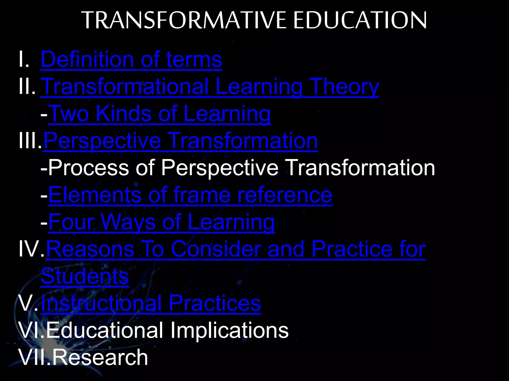 TRANSFORMATIVE EDUCATION
I. Definition of terms
II. Transformational Learning Theory
-Two Kinds of Learning
III.Perspective Transformation
-Process of Perspective Transformation
-Elements of frame reference
-Four Ways of Learning
IV.Reasons To Consider and Practice for
Students
V.Instructional Practices
VI.Educational Implications
VII.Research
 