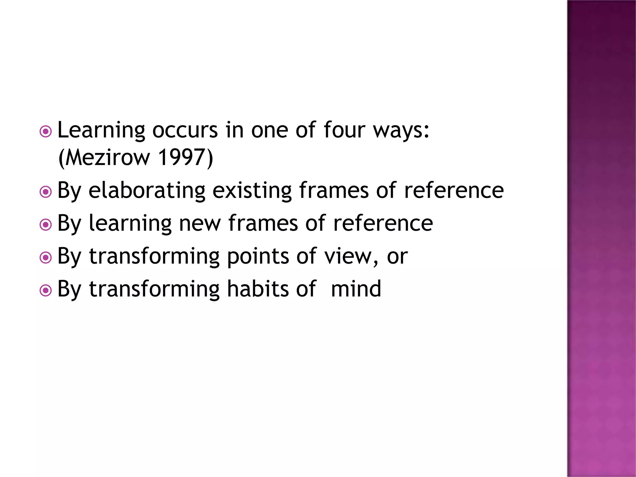  Learning occurs in one of four ways:
(Mezirow 1997)
 By elaborating existing frames of reference
 By learning new frames of reference
 By transforming points of view, or
 By transforming habits of mind
 