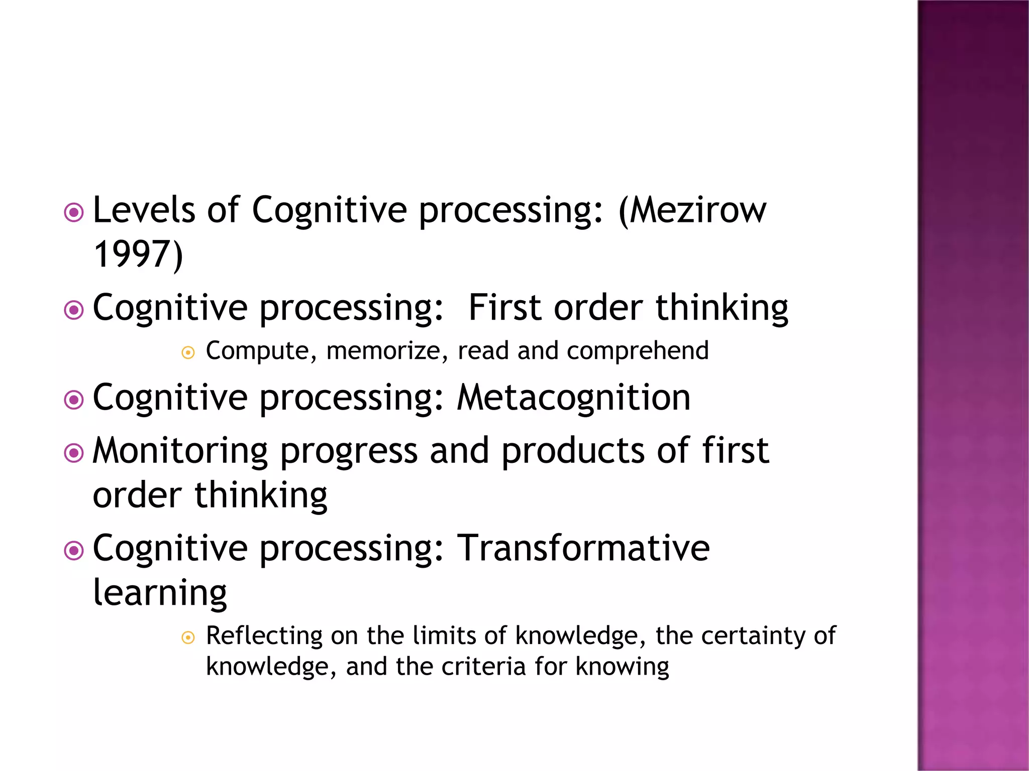  Levels of Cognitive processing: (Mezirow
1997)
 Cognitive processing: First order thinking
 Compute, memorize, read and comprehend
 Cognitive processing: Metacognition
 Monitoring progress and products of first
order thinking
 Cognitive processing: Transformative
learning
 Reflecting on the limits of knowledge, the certainty of
knowledge, and the criteria for knowing
 