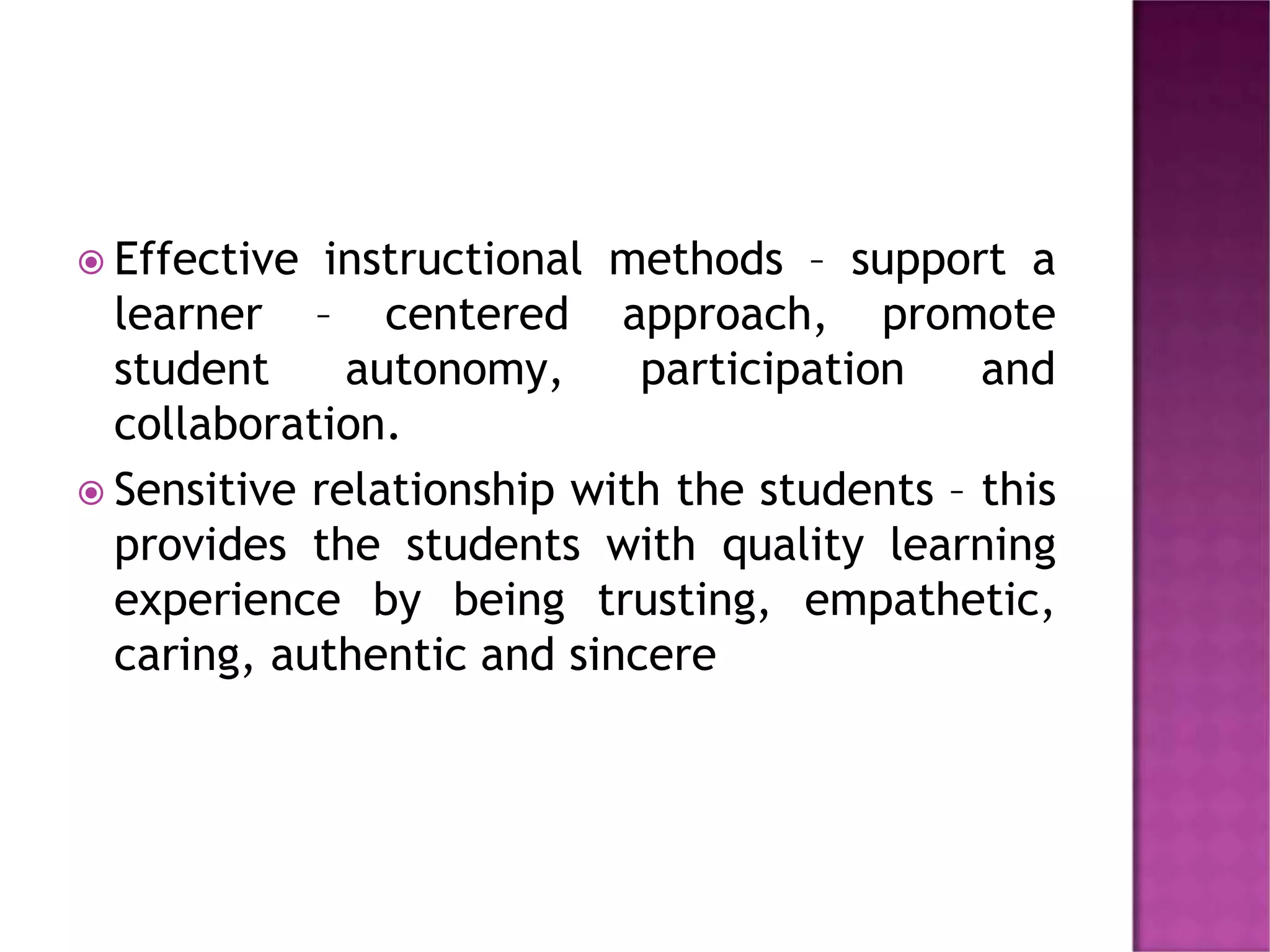  Effective instructional methods – support a
learner – centered approach, promote
student autonomy, participation and
collaboration.
 Sensitive relationship with the students – this
provides the students with quality learning
experience by being trusting, empathetic,
caring, authentic and sincere
 