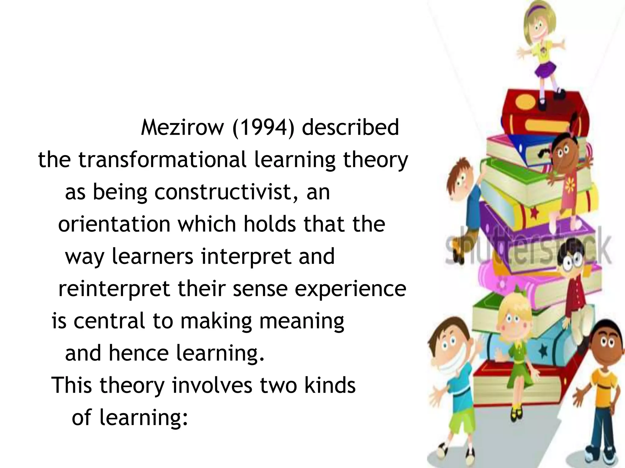 Mezirow (1994) described
the transformational learning theory
as being constructivist, an
orientation which holds that the
way learners interpret and
reinterpret their sense experience
is central to making meaning
and hence learning.
This theory involves two kinds
of learning:
 
