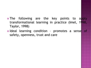  The following are the key points to apply
transformational learning in practice (Imel, 1998,
Taylor, 1998)
 Ideal learning condition – promotes a sense of
safety, openness, trust and care
 