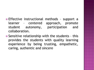  Effective instructional methods – support a
learner – centered approach, promote
student autonomy, participation and
collaboration.
 Sensitive relationship with the students – this
provides the students with quality learning
experience by being trusting, empathetic,
caring, authentic and sincere
 