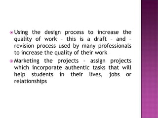  Using the design process to increase the
quality of work – this is a draft – and –
revision process used by many professionals
to increase the quality of their work
 Marketing the projects – assign projects
which incorporate authentic tasks that will
help students in their lives, jobs or
relationships
 