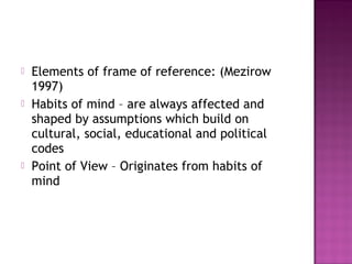  Elements of frame of reference: (Mezirow
1997)
 Habits of mind – are always affected and
shaped by assumptions which build on
cultural, social, educational and political
codes
 Point of View – Originates from habits of
mind
 