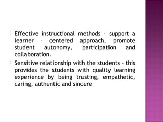  Effective instructional methods – support a
learner – centered approach, promote
student autonomy, participation and
collaboration.
 Sensitive relationship with the students – this
provides the students with quality learning
experience by being trusting, empathetic,
caring, authentic and sincere
 