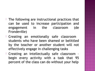  The following are instructional practices that
can be used to increase participation and
engagement in the classroom (de
Frondeville)
 Creating an emotionally safe classroom
students who have been shamed or belittled
by the teacher or another student will not
effectively engage in challenging tasks
 Creating an intellectually safe classroom –
begin every activity with a task that 95
percent of the class can do without your help
 