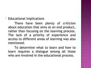  Educational Implications
There have been plenty of criticism
about education that aims at an end product,
rather than focusing on the learning process.
The lack of a priority of experience and
access to different areas of learning was also
mentioned.
To determine what to learn and how to
learn requires a dialogue among all those
who are involved in the educational process.
 