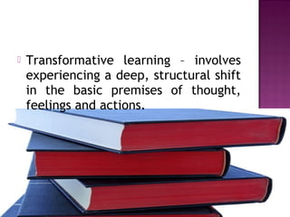  Transformative learning – involves
experiencing a deep, structural shift
in the basic premises of thought,
feelings and actions.
 