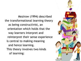 Mezirow (1994) described
the transformational learning theory
as being constructivist, an
orientation which holds that the
way learners interpret and
reinterpret their sense experience
is central to making meaning
and hence learning.
This theory involves two kinds
of learning:
 