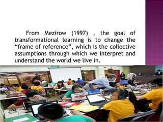From Mezirow (1997) , the goal of
transformational learning is to change the
“frame of reference”, which is the collective
assumptions through which we interpret and
understand the world we live in.
 