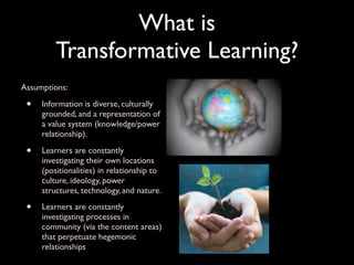 What is
         Transformative Learning?
Assumptions:

 •   Information is diverse, culturally
     grounded, and a representation of
     a value system (knowledge/power
     relationship).

 •   Learners are constantly
     investigating their own locations
     (positionalities) in relationship to
     culture, ideology, power
     structures, technology, and nature.

 •   Learners are constantly
     investigating processes in
     community (via the content areas)
     that perpetuate hegemonic
     relationships
 