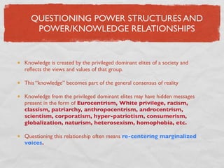 QUESTIONING POWER STRUCTURES AND
   POWER/KNOWLEDGE RELATIONSHIPS


Knowledge is created by the privileged dominant elites of a society and
reﬂects the views and values of that group.

This “knowledge” becomes part of the general consensus of reality

Knowledge from the privileged dominant elites may have hidden messages
present in the form of Eurocentrism, White privilege, racism,
classism, patriarchy, anthropocentrism, androcentrism,
scientism, corporatism, hyper-patriotism, consumerism,
globalization, naturism, heterosexism, homophobia, etc.

Questioning this relationship often means re-centering marginalized
voices.
 