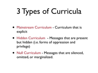 3 Types of Curricula
•   Mainstream Curriculum - Curriculum that is
    explicit

•   Hidden Curriculum - Messages that are present
    but hidden (i.e. forms of oppression and
    privilege)

•   Null Curriculum - Messages that are silenced,
    omitted, or marginalized.
 