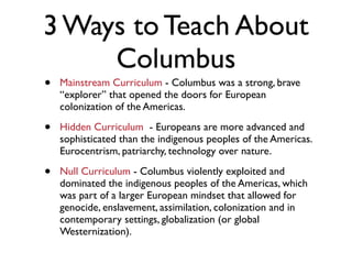 3 Ways to Teach About
     Columbus
•   Mainstream Curriculum - Columbus was a strong, brave
    “explorer” that opened the doors for European
    colonization of the Americas.

•   Hidden Curriculum - Europeans are more advanced and
    sophisticated than the indigenous peoples of the Americas.
    Eurocentrism, patriarchy, technology over nature.

•   Null Curriculum - Columbus violently exploited and
    dominated the indigenous peoples of the Americas, which
    was part of a larger European mindset that allowed for
    genocide, enslavement, assimilation, colonization and in
    contemporary settings, globalization (or global
    Westernization).
 