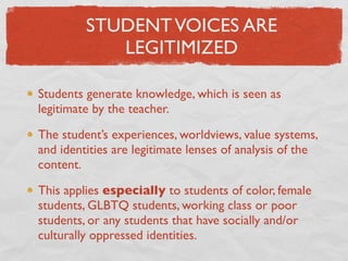 STUDENT VOICES ARE
            LEGITIMIZED

Students generate knowledge, which is seen as
legitimate by the teacher.

The student’s experiences, worldviews, value systems,
and identities are legitimate lenses of analysis of the
content.

This applies especially to students of color, female
students, GLBTQ students, working class or poor
students, or any students that have socially and/or
culturally oppressed identities.
 