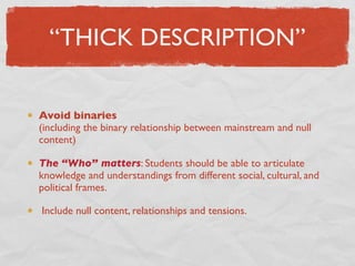 “THICK DESCRIPTION”

Avoid binaries
(including the binary relationship between mainstream and null
content)

The “Who” matters: Students should be able to articulate
knowledge and understandings from different social, cultural, and
political frames.

Include null content, relationships and tensions.
 