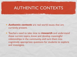 AUTHENTIC CONTEXTS


Authentic contexts are real world issues that are
currently present.

Teachers need to take time to research and understand
these current topics, know and develop meaningful
relationships in the community, and turn them into
cognitively appropriate questions for students to explore
and investigate.
 