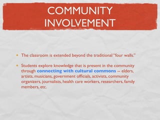 COMMUNITY
             INVOLVEMENT

The classroom is extended beyond the traditional “four walls.”

Students explore knowledge that is present in the community
through connecting with cultural commons -- elders,
artists, musicians, government ofﬁcials, activists, community
organizers, journalists, health care workers, researchers, family
members, etc.
 