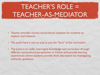 TEACHER'S ROLE =
 TEACHER-AS-MEDIATOR

Teacher provides various sociocultural contexts for students to
explore and research.

The point here is not to stop at just the "facts" of the curriculum.

The point is to really interrogate knowledge and curriculum through
different sociocultural perspectives or frames and provide learning
experiences where students provide thick description by investigating
authentic questions.
 