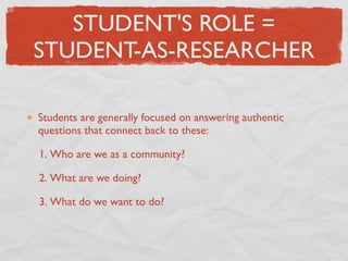 STUDENT'S ROLE =
STUDENT-AS-RESEARCHER

Students are generally focused on answering authentic
questions that connect back to these:

1. Who are we as a community?

2. What are we doing?

3. What do we want to do?
 