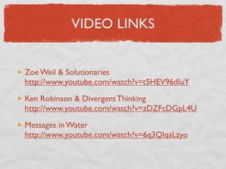 VIDEO LINKS


Zoe Weil & Solutionaries
http://www.youtube.com/watch?v=t5HEV96dIuY

Ken Robinson & Divergent Thinking
http://www.youtube.com/watch?v=zDZFcDGpL4U

Messages in Water
http://www.youtube.com/watch?v=6q3QlqaLzyo
 