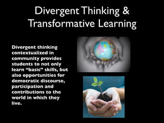 Divergent Thinking &
       Transformative Learning
Divergent thinking
contextualized in
community provides
students to not only
learn “basic” skills, but
also opportunities for
democratic discourse,
participation and
contributions to the
world in which they
live.
 