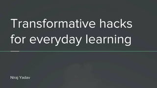 Transformative hacks
for everyday learning
Niraj Yadav
 