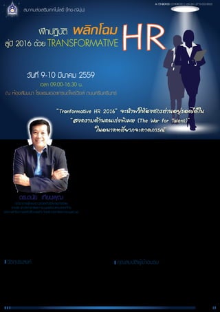ฝึกปฏิบัติ พลิกโฉม
HRสู่ปี 2016 ด้วย TRANSFORMATIVE
วันที่ 9-10 มีนาคม 2559
เวลา 09.00-16.30 น.
ณ ห้องสัมมนา โรงแรมเดอะแกรนด์โฟร์วิงส์ ถนนศรีนครินทร์
สมาคมส่งเสริมเทคโนโลยี (ไทย-ญีปุ่น)
“Tranformative HR 2016” ¨Ð¹Ó¾ÒãËŒÍ§¤¡Ã·‹Ò¹ÍÂÙ‹ÃÍ´ä´Œã¹
“Ê§¤ÃÒº´ŒÒ¹¤¹à¡‹§¾ÔàÈÉ (The War for Talent)”
ã¹Í¹Ò¤µ·ÕèÂÒ¡¨Ð¤Ò´¡ÒÃ³
ท่ามกลางกระแสเศรษฐกิจที่ตกต่ำ (แต่ค่อยๆ ฟื้นตัว) การเปลี่ยนแปลงของ
เทคโนโลยีเชิงสร้างสรรค์ได้เปลี่ยนแปลง ตลาด การแข่งขัน พฤติกรรมผู้บริโภค และ การเข้ามา
รุกตลาดอย่างรุนแรงของอุตสาหกรรมจีนในทุกขนาดธุรกิจทั่วทุกมุมโลกและประเทศไทยจะเห็น
ได้ว่า การที่เทคโนโลยีเข้ามาเป็นส่วนหนึ่งของชีวิตอย่างแยกไม่ออก ทำให้เกิดศัพท์ในวงการ
ธุรกิจว่า VUCA ใช้เป็นคำอธิบายสภาพการทำธุรกิจในปัจจุบัน หรือเป็นเครื่องมือใหม่
ที่นักกลยุทธนิยมใช้สำหรับวิเคราะห์สภาพแวดล้อมของธุรกิจให้สอดคล้องกับสถานการณ์
ปัจจุบัน V-Volatility (ความผันผวน เปราะบาง ตัวอย่างที่เห็นชัด คือราคาน้ำมัน),
U–Uncertainty (ความไม่แน่นอน), C-Complexity (สิ่งที่ต้องเกิดขึ้นแน่นอน ซึ่งค่อนข้าง
ซับซ้อน หาทางแก้ไขไม่ได้ง่ายๆ) และ A-Ambiguity (คลุมเครือ ไม่ชัดเจน)
ดร.ดนัย เทียนพุฒ
นักวิชาการผู้ทรงคุณวุฒิและที่ปรึกษาธุรกิจอิสระ
รางวัล นักบริหารทรัพยากรมนุษย์ดีเด่นแห่งประเทศไทย
ประเภทนักวิชาการและที่ปรึกษาธุรกิจ โดยสถาบันทรัพยากรมนุษย์ มธ.
อุตสาหกรรมและธุรกิจต่าง ๆ จำเป็นต้องมีการปรับลดขนาดกิจการ การปรับองค์กรใหม่ การย้ายฐานการผลิต การเข้าสู่การผลิต
ยุคใหม่ที่เรียกว่า Industry 1.0 (I 4.0) ขณะเดียวกัน ปัจจัยด้าน “คน” ถือเป็นหัวใจสำคัญในการดำเนินธุรกิจไม่ว่าในยามปกติ แข่งขันสูง หรือ
ถดถอย
ดังนั้นในสถานการณ์อนาคตที่ยากจะคาดการณ์ ธุรกิจต้องการการคิดใหม่ โมเดลธุรกิจใหม่ วิธีการบริหารคนใหม่ ฯลฯ จึงเป็นที่มาของ
“Transformative HR 2016” เพื่อเข้าสู่ “สงครามด้านคนเก่งพิเศษ (The War for Talent)” ที่จะสามารถอยู่รอดได้
Page 1/2
• เจ้าของกิจการที่ต้องการปรับองค์กรใหม่และจะจัดการด้าน HR แนวใหม่
อย่างไร
• ผู้บริหารระดับสูงที่ต้องเข้าใจ ด้านการบริหารคนโดยการกำหนดกลยุทธ HR
ขององค์กร
• ฝ่าย HR ทั้งผู้บริหาร HR ผู้ปรับผิดชอบในงานหลักของ HR
• ผู้ที่สนใจทั่วไปหรือต้องการเป็นที่ปรึกษาด้าน HR และธุรกิจ
คุณสมบัติผู้เข้าอบรม
1. เพื่อให้ผู้เข้าอบรมได้เรียนรู้ทิศทางการเปลี่ยนแปลงตาม VUCA World
ที่มีต่อธุรกิจและ HR
2. มีความเข้าใจในแนวคิด เทคนิคและรูปแบบของ “Transformative HR 2016”
3. ได้แลกเปลี่ยนเรียนรู้จากกรณีศึกษาและถอดบทเรียนการฝึกปฏิบัติในการจัดทำ
Transformative HR
วัตถุประสงค์
A-15NB093D (2190803011169-261-2710-0233002)
 