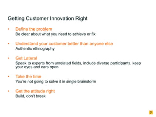 Getting Customer Innovation Right
•

Define the problem
Be clear about what you need to achieve or fix

•

Understand your customer better than anyone else
Authentic ethnography

•

Get Lateral
Speak to experts from unrelated fields, include diverse participants, keep
your eyes and ears open

•

Take the time
You’re not going to solve it in single brainstorm

•

Get the attitude right
Build, don’t break

 
