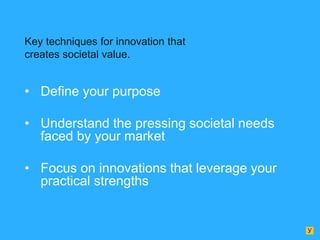 Key techniques for innovation that
creates societal value.

• Define your purpose
• Understand the pressing societal needs
faced by your market
• Focus on innovations that leverage your
practical strengths

 
