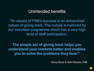 Unintended benefits
“An aspect of FNB’s success is an entrenched
culture of giving back. The culture is nurtured by
our volunteer programme which has a very high
level of staff participation.
The simple act of giving back helps you
understand your markets better and enables
you to solve the problems they face.”
Hema Morar & Seth Maanda, FNB

 