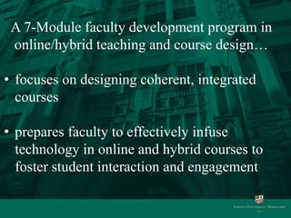 A 7-Module faculty development program in
 online/hybrid teaching and course design…

• focuses on designing coherent, integrated
  courses

• prepares faculty to effectively infuse
  technology in online and hybrid courses to
  foster student interaction and engagement
 