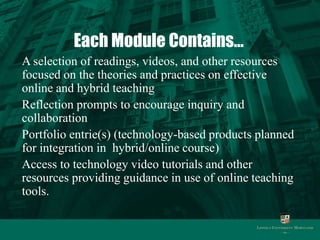 Each Module Contains…
A selection of readings, videos, and other resources
focused on the theories and practices on effective
online and hybrid teaching
Reflection prompts to encourage inquiry and
collaboration
Portfolio entrie(s) (technology-based products planned
for integration in hybrid/online course)
Access to technology video tutorials and other
resources providing guidance in use of online teaching
tools.
 