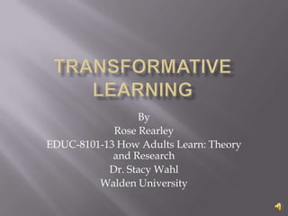Transformative Learning By Rose Rearley EDUC-8101-13 How Adults Learn: Theory and Research Dr. Stacy Wahl Walden University 