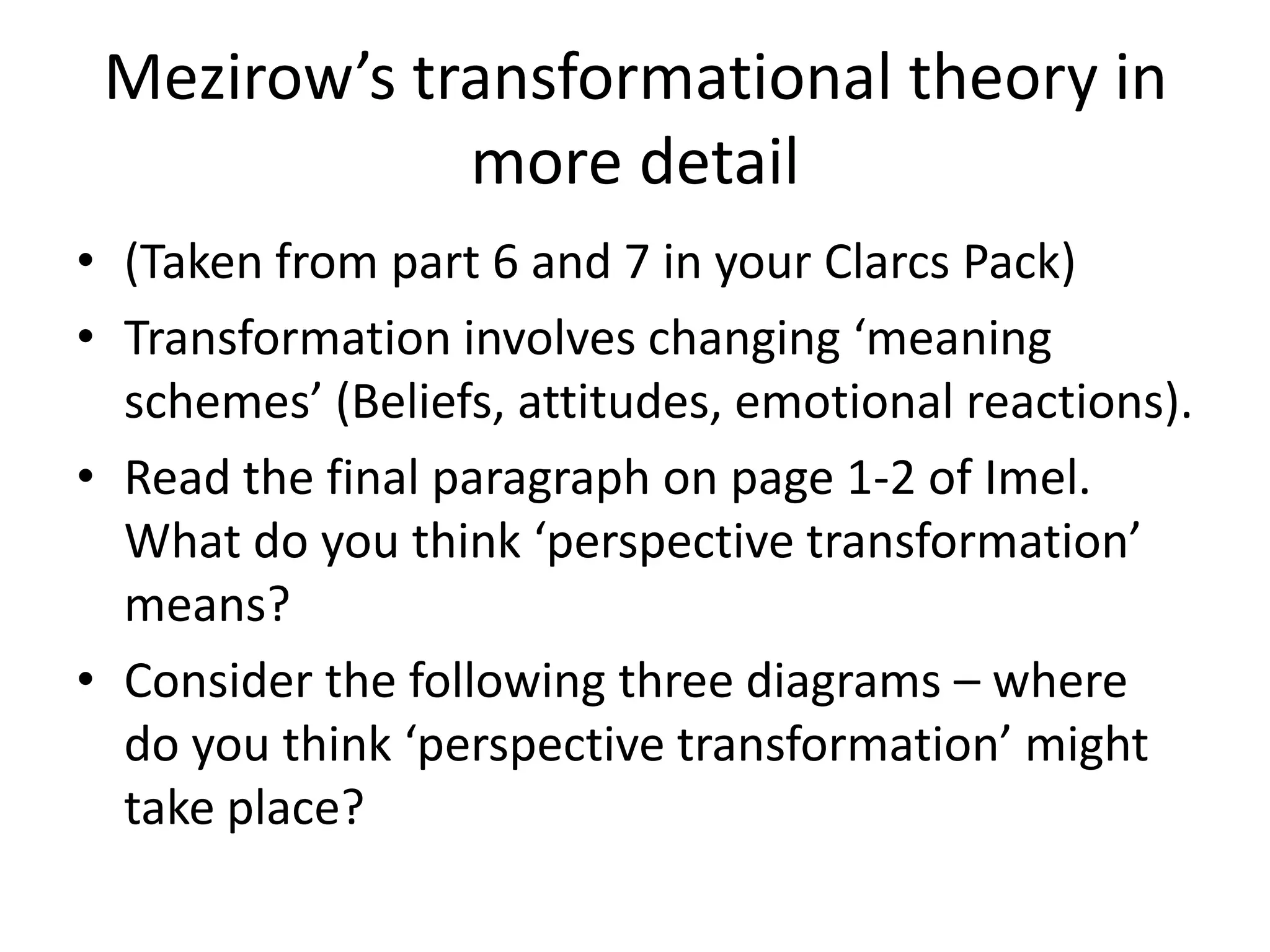 Mezirow’s transformational theory in
             more detail
• (Taken from part 6 and 7 in your Clarcs Pack)
• Transformation involves changing ‘meaning
  schemes’ (Beliefs, attitudes, emotional reactions).
• Read the final paragraph on page 1-2 of Imel.
  What do you think ‘perspective transformation’
  means?
• Consider the following three diagrams – where
  do you think ‘perspective transformation’ might
  take place?
 