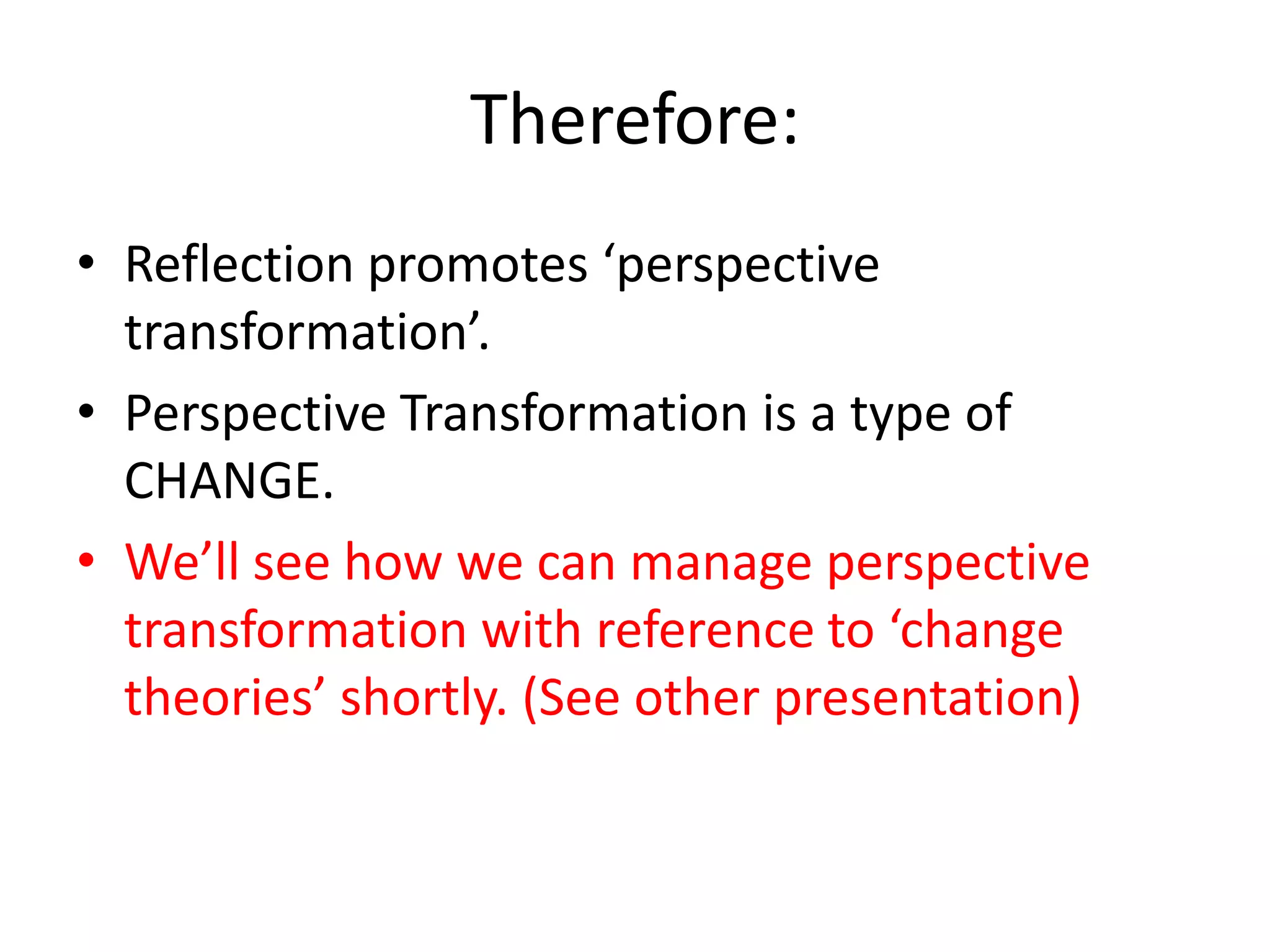 Therefore:
• Reflection promotes ‘perspective
  transformation’.
• Perspective Transformation is a type of
  CHANGE.
• We’ll see how we can manage perspective
  transformation with reference to ‘change
  theories’ shortly. (See other presentation)
 