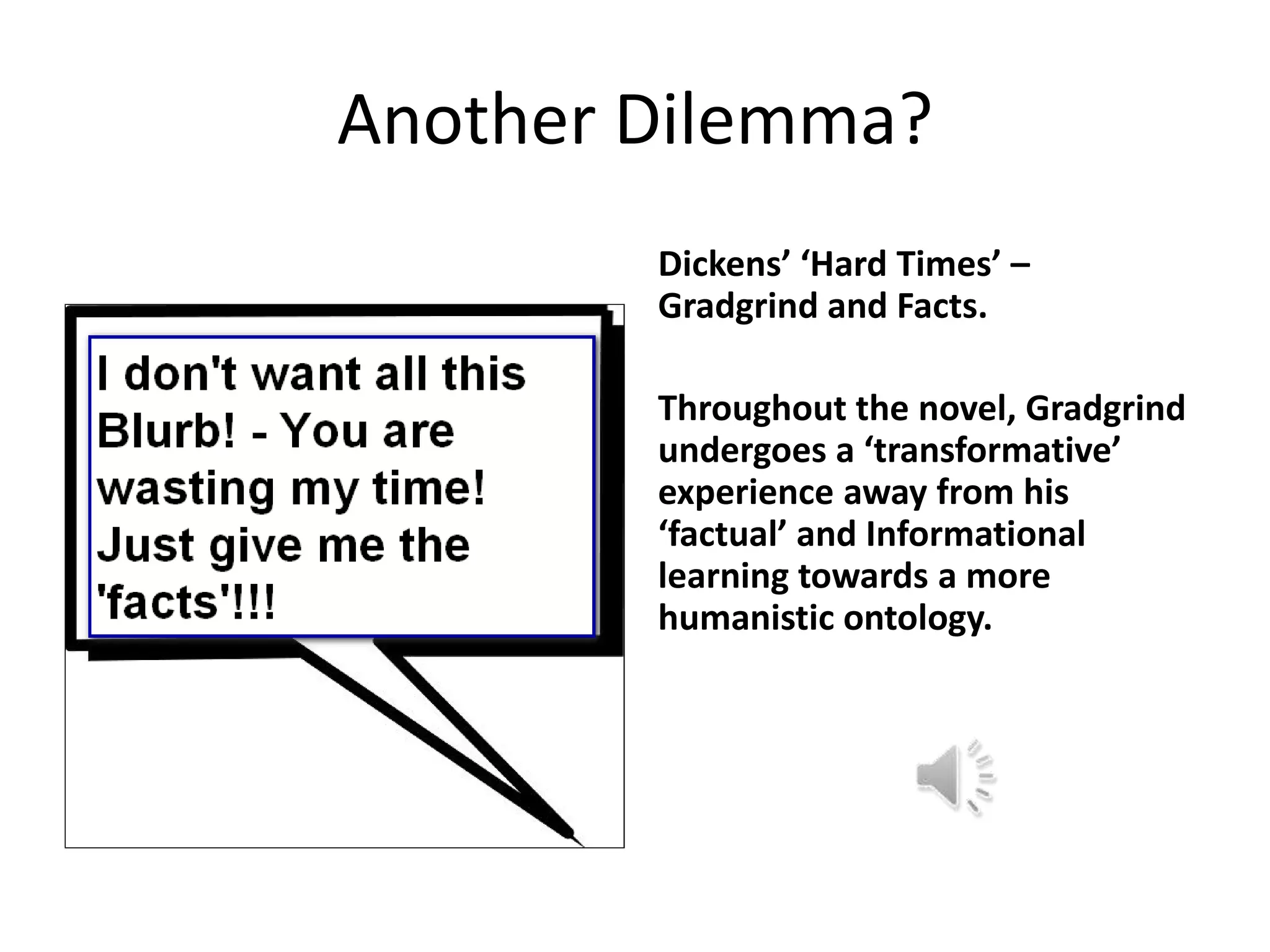 Another Dilemma?
        Dickens’ ‘Hard Times’ –
        Gradgrind and Facts.

        Throughout the novel, Gradgrind
        undergoes a ‘transformative’
        experience away from his
        ‘factual’ and Informational
        learning towards a more
        humanistic ontology.
 