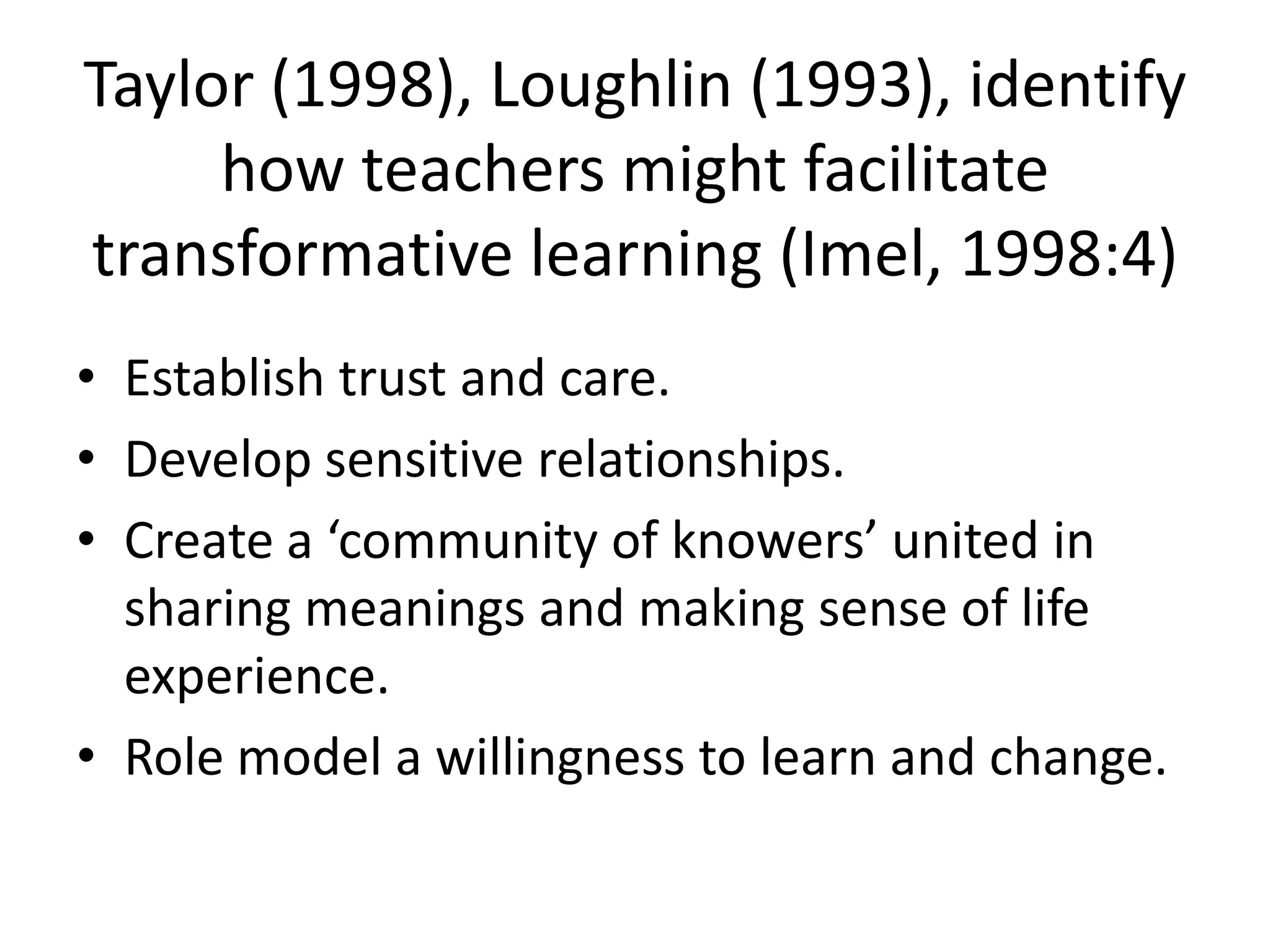 Taylor (1998), Loughlin (1993), identify
     how teachers might facilitate
transformative learning (Imel, 1998:4)
• Establish trust and care.
• Develop sensitive relationships.
• Create a ‘community of knowers’ united in
  sharing meanings and making sense of life
  experience.
• Role model a willingness to learn and change.
 