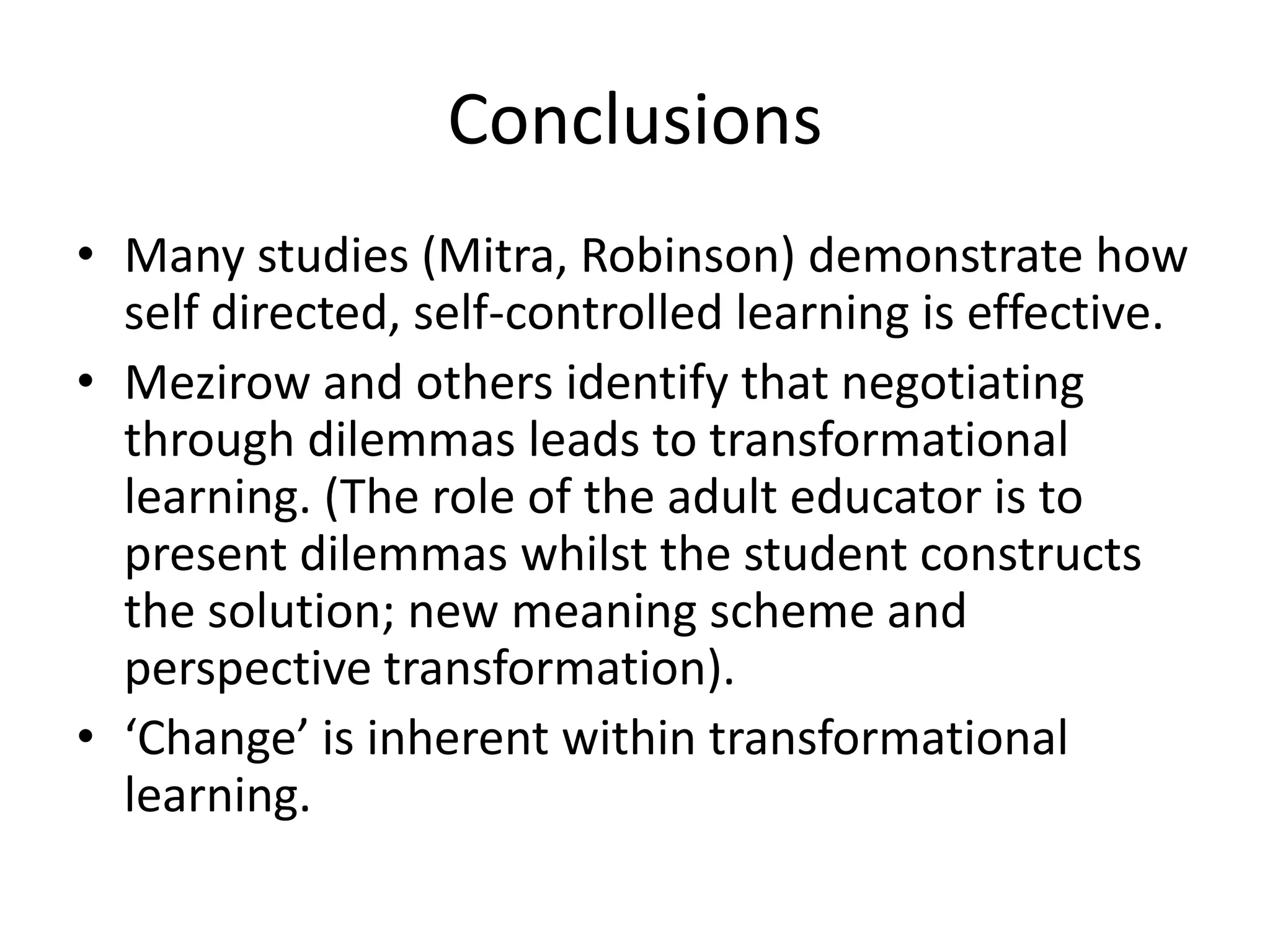 Conclusions
• Many studies (Mitra, Robinson) demonstrate how
  self directed, self-controlled learning is effective.
• Mezirow and others identify that negotiating
  through dilemmas leads to transformational
  learning. (The role of the adult educator is to
  present dilemmas whilst the student constructs
  the solution; new meaning scheme and
  perspective transformation).
• ‘Change’ is inherent within transformational
  learning.
 