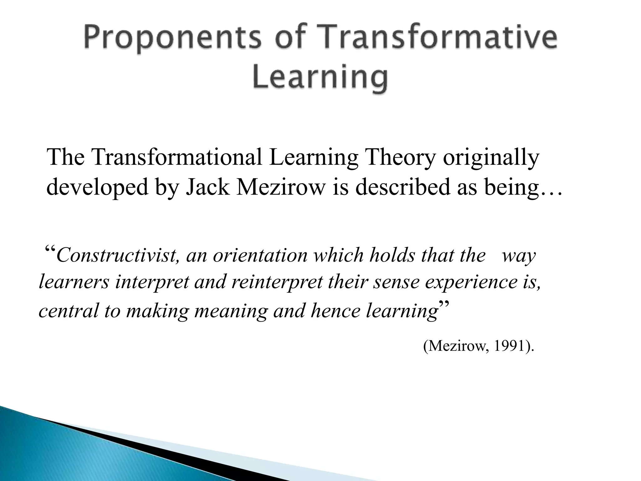 The Transformational Learning Theory originally
developed by Jack Mezirow is described as being…
“Constructivist, an orientation which holds that the way
learners interpret and reinterpret their sense experience is,
central to making meaning and hence learning”
(Mezirow, 1991).
 