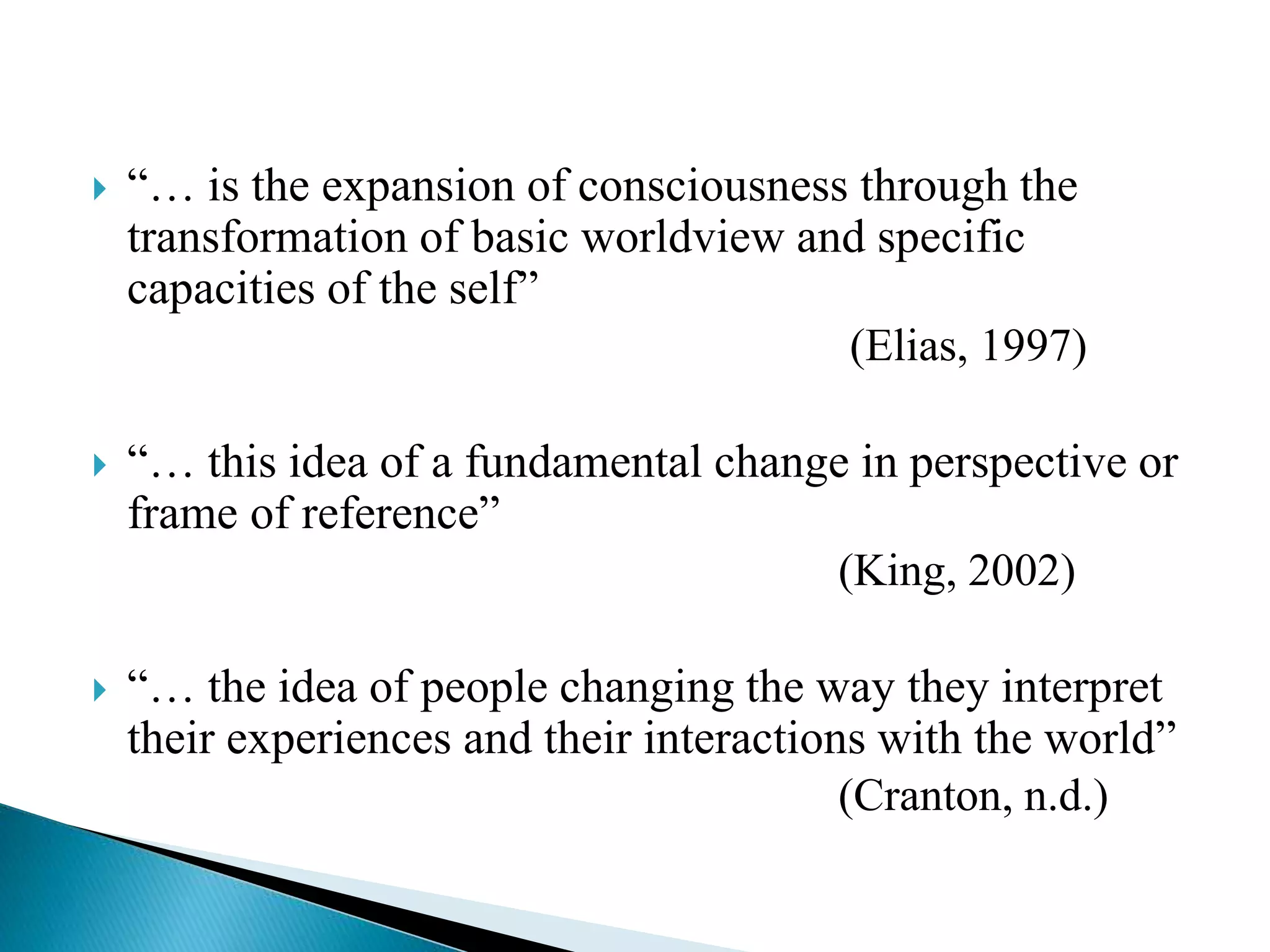  “… is the expansion of consciousness through the
transformation of basic worldview and specific
capacities of the self”
(Elias, 1997)
 “… this idea of a fundamental change in perspective or
frame of reference”
(King, 2002)
 “… the idea of people changing the way they interpret
their experiences and their interactions with the world”
(Cranton, n.d.)
 