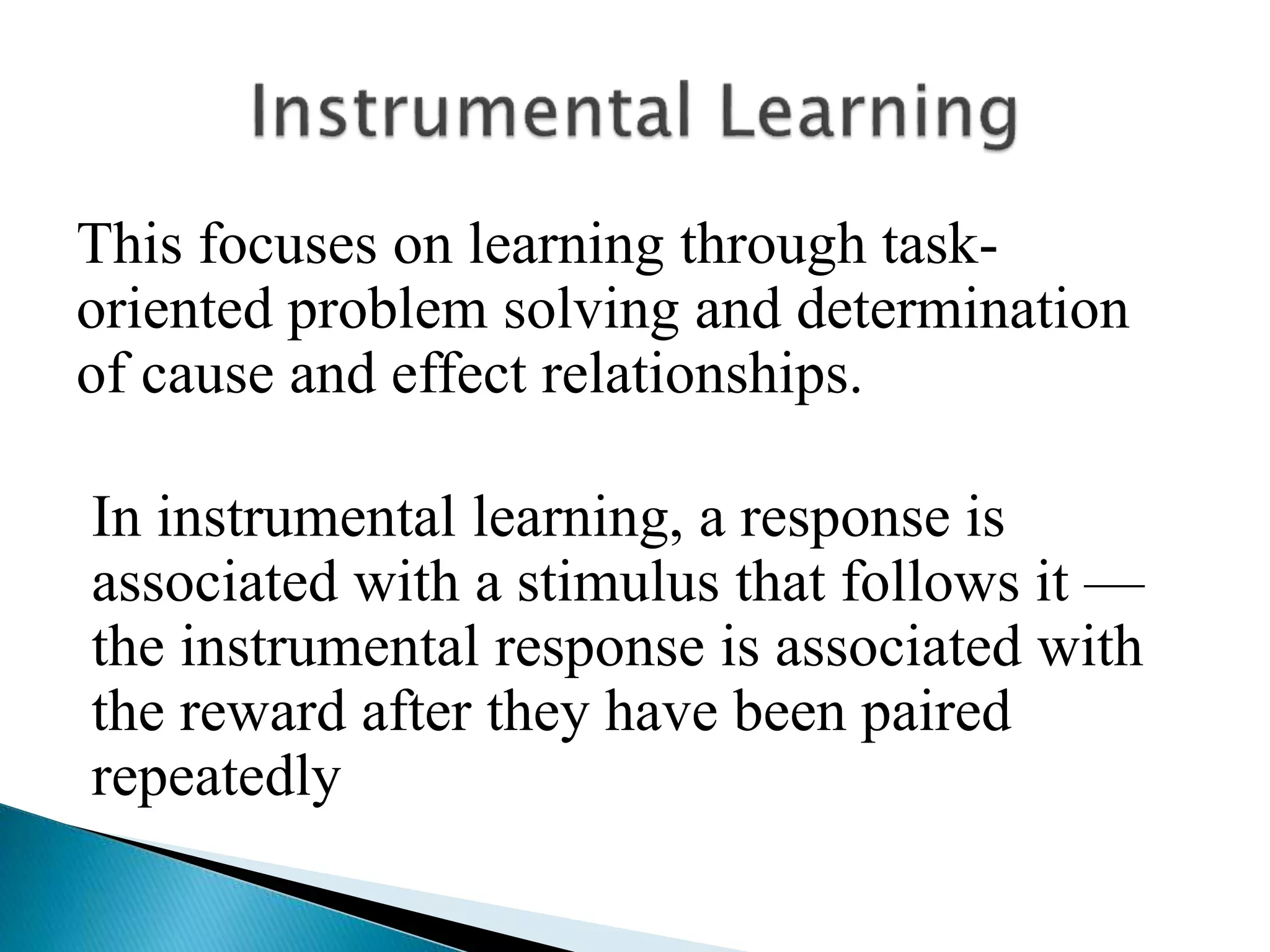 This focuses on learning through task-
oriented problem solving and determination
of cause and effect relationships.
In instrumental learning, a response is
associated with a stimulus that follows it —
the instrumental response is associated with
the reward after they have been paired
repeatedly
 