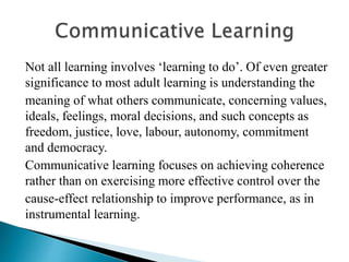 Not all learning involves ‘learning to do’. Of even greater
significance to most adult learning is understanding the
meaning of what others communicate, concerning values,
ideals, feelings, moral decisions, and such concepts as
freedom, justice, love, labour, autonomy, commitment
and democracy.
Communicative learning focuses on achieving coherence
rather than on exercising more effective control over the
cause-effect relationship to improve performance, as in
instrumental learning.
 