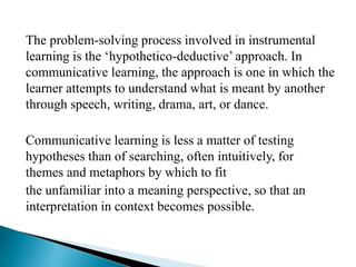 The problem-solving process involved in instrumental
learning is the ‘hypothetico-deductive’ approach. In
communicative learning, the approach is one in which the
learner attempts to understand what is meant by another
through speech, writing, drama, art, or dance.
Communicative learning is less a matter of testing
hypotheses than of searching, often intuitively, for
themes and metaphors by which to fit
the unfamiliar into a meaning perspective, so that an
interpretation in context becomes possible.
 