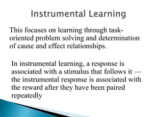 This focuses on learning through task-
oriented problem solving and determination
of cause and effect relationships.
In instrumental learning, a response is
associated with a stimulus that follows it —
the instrumental response is associated with
the reward after they have been paired
repeatedly
 