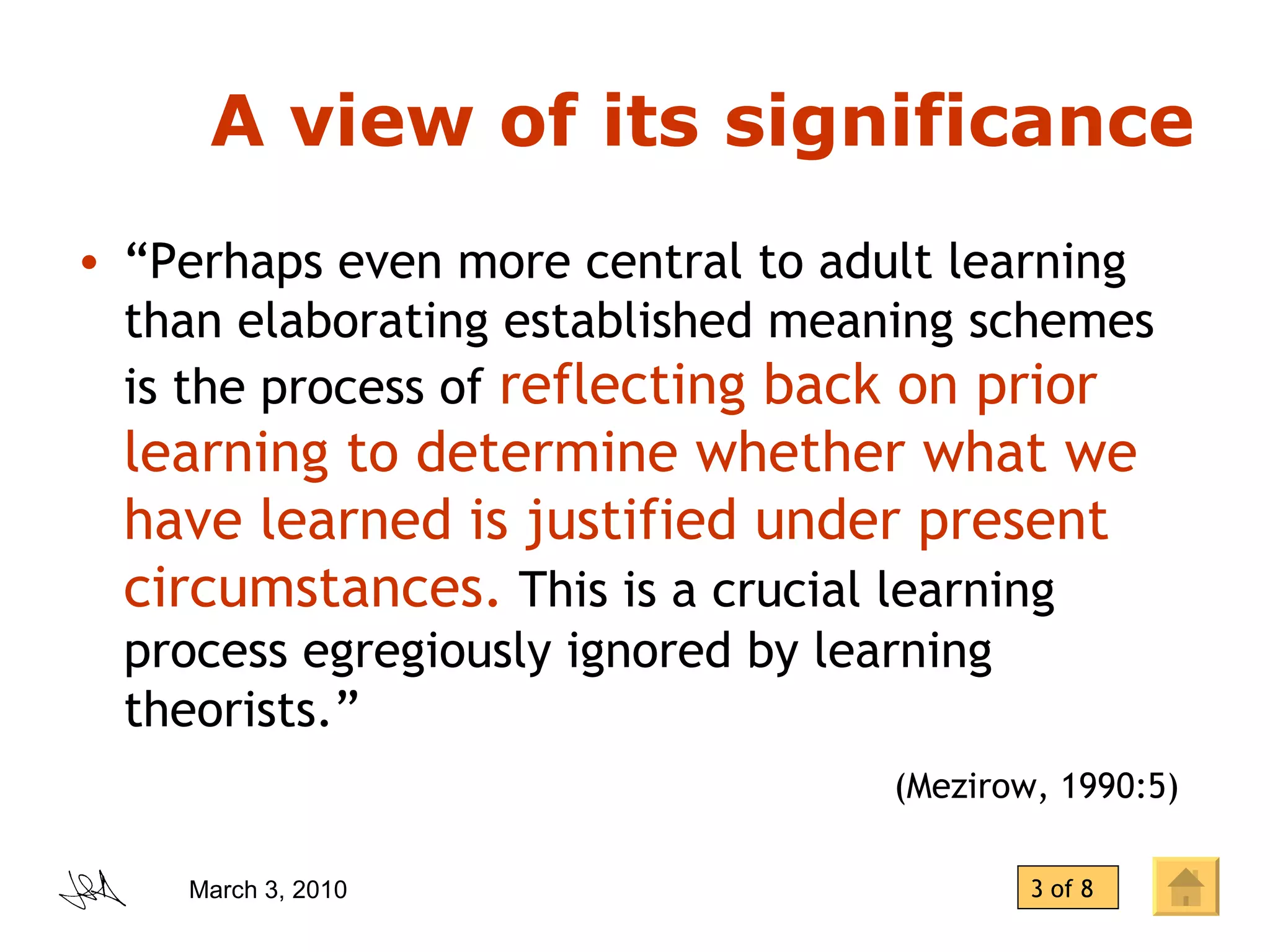A view of its significance “ Perhaps even more central to adult learning than elaborating established meaning schemes is the process of  reflecting back on prior learning to determine whether what we have learned is justified under present circumstances.  This is a crucial learning process egregiously ignored by learning theorists.”  (Mezirow, 1990:5)   3 of 8 